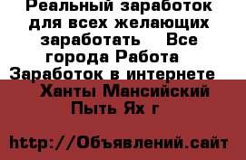 Реальный заработок для всех желающих заработать. - Все города Работа » Заработок в интернете   . Ханты-Мансийский,Пыть-Ях г.